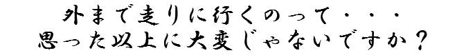 外まで走りに行くのって・・・大変じゃないですか？